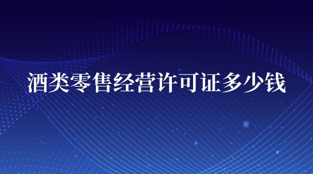 酒类零售经营许可证多少钱(酒类专卖许可证多少钱办一个)