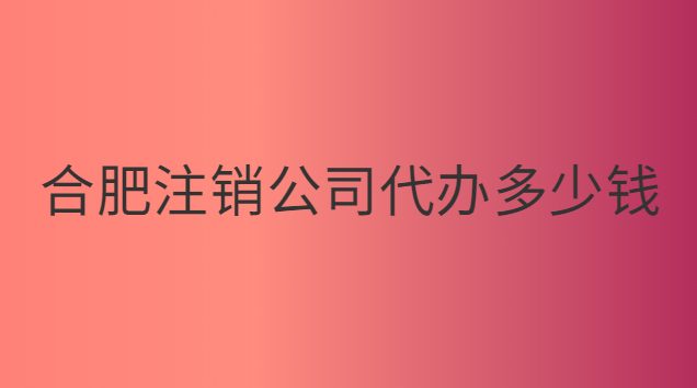 合肥代办注销公司需要多少钱(合肥注销服装公司多少钱)