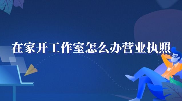 在家工作室怎么办营业执照(在家开个工作室需要营业执照吗)