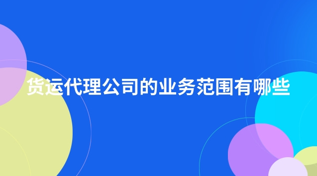 货运代理公司的业务范围有哪些(货运代理公司经营哪些业务)
