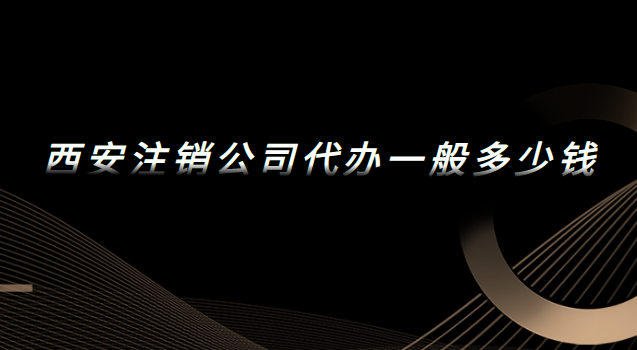 西安代办注销公司一般多少钱(西安公司注销代办费用)